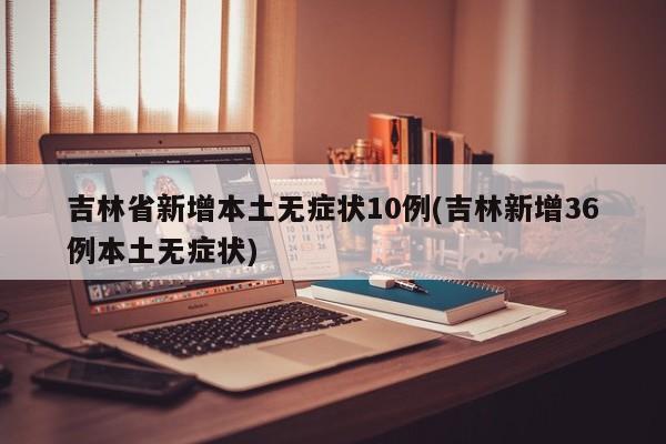 吉林省新增本土无症状10例(吉林新增36例本土无症状)