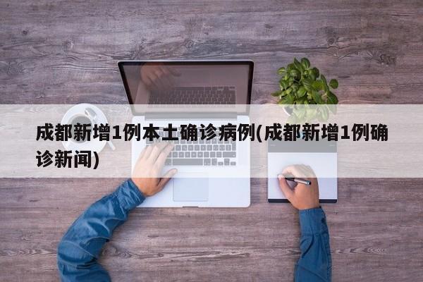 成都新增1例本土确诊病例(成都新增1例确诊新闻)