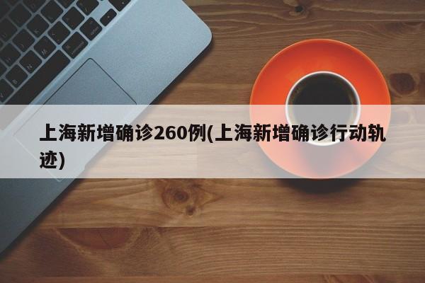 上海新增确诊260例(上海新增确诊行动轨迹)