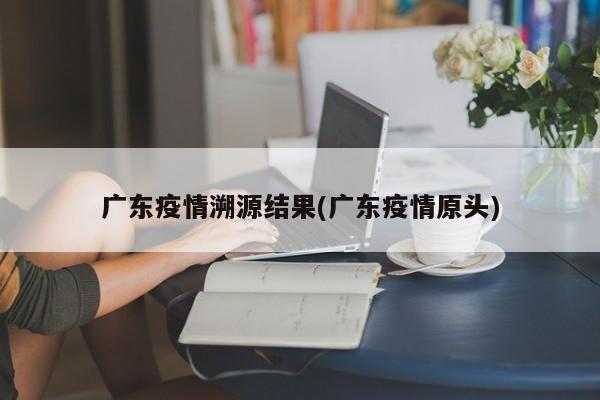 广东疫情溯源结果(广东疫情原头)