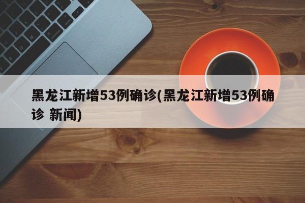 黑龙江新增53例确诊(黑龙江新增53例确诊 新闻)