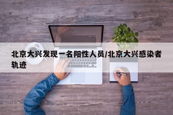 北京大兴发现一名阳性人员/北京大兴感染者轨迹