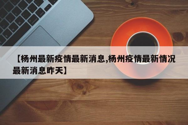 【杨州最新疫情最新消息,杨州疫情最新情况最新消息昨天】