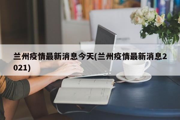 兰州疫情最新消息今天(兰州疫情最新消息2021)