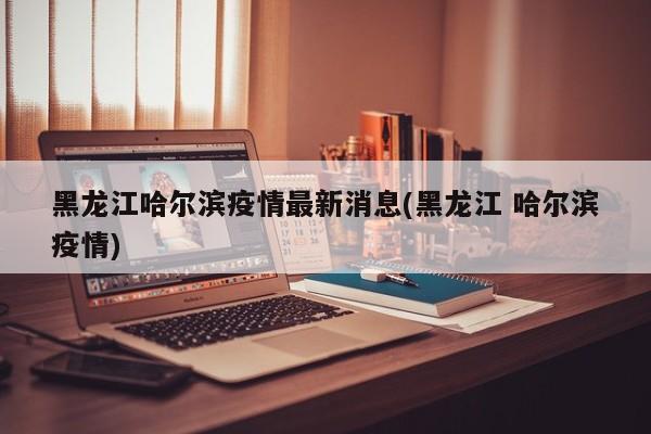 黑龙江哈尔滨疫情最新消息(黑龙江 哈尔滨疫情)
