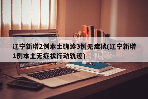 辽宁新增2例本土确诊3例无症状(辽宁新增1例本土无症状行动轨迹)