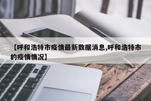 【呼和浩特市疫情最新数据消息,呼和浩特市的疫情情况】
