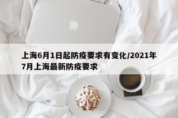 上海6月1日起防疫要求有变化/2021年7月上海最新防疫要求