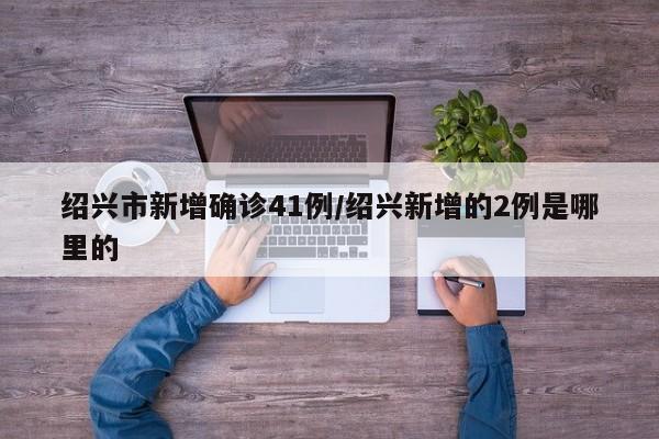 绍兴市新增确诊41例/绍兴新增的2例是哪里的