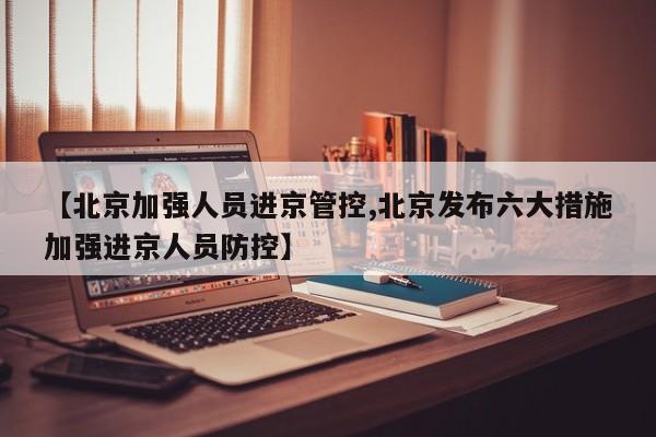 【北京加强人员进京管控,北京发布六大措施加强进京人员防控】