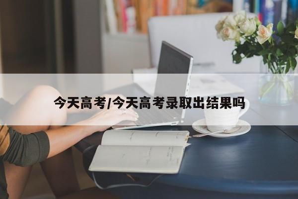 今天高考/今天高考录取出结果吗
