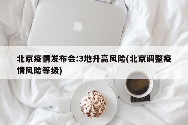 北京疫情发布会:3地升高风险(北京调整疫情风险等级)
