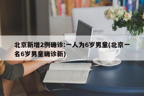 北京新增2例确诊:一人为6岁男童(北京一名6岁男童确诊新)