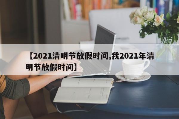 【2021清明节放假时间,我2021年清明节放假时间】