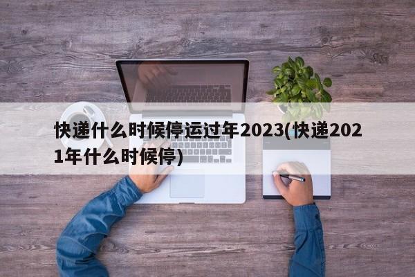 快递什么时候停运过年2023(快递2021年什么时候停)