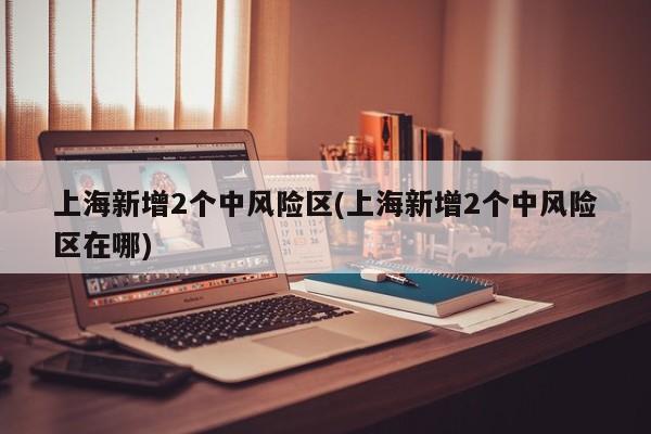 上海新增2个中风险区(上海新增2个中风险区在哪)