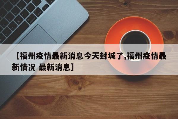 【福州疫情最新消息今天封城了,福州疫情最新情况 最新消息】