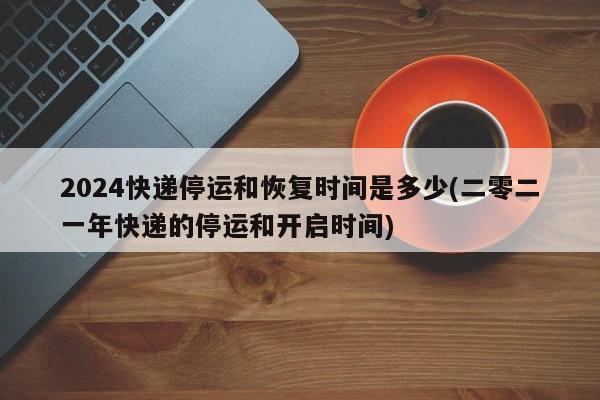 2024快递停运和恢复时间是多少(二零二一年快递的停运和开启时间)