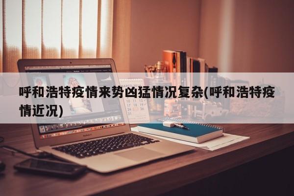 呼和浩特疫情来势凶猛情况复杂(呼和浩特疫情近况)
