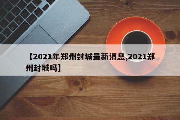 【2021年郑州封城最新消息,2021郑州封城吗】