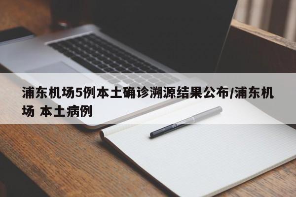 浦东机场5例本土确诊溯源结果公布/浦东机场 本土病例