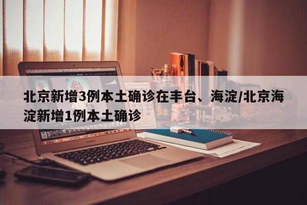 北京新增3例本土确诊在丰台、海淀/北京海淀新增1例本土确诊