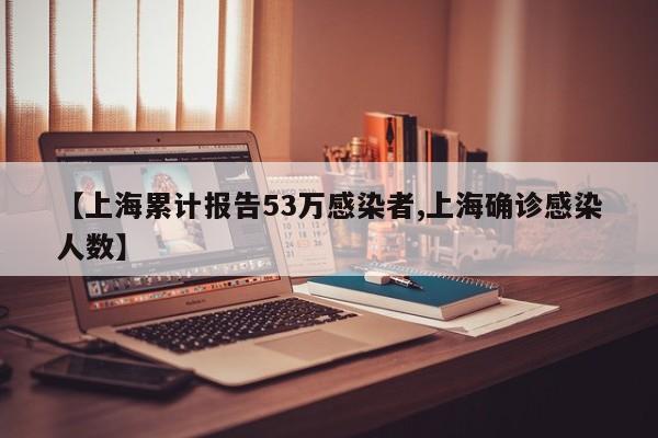 【上海累计报告53万感染者,上海确诊感染人数】