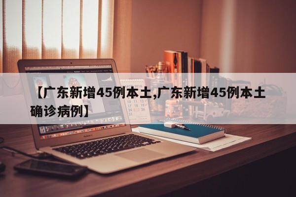 【广东新增45例本土,广东新增45例本土确诊病例】