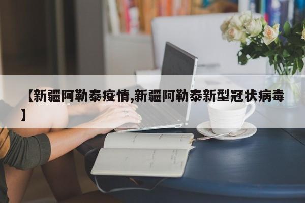 【新疆阿勒泰疫情,新疆阿勒泰新型冠状病毒】