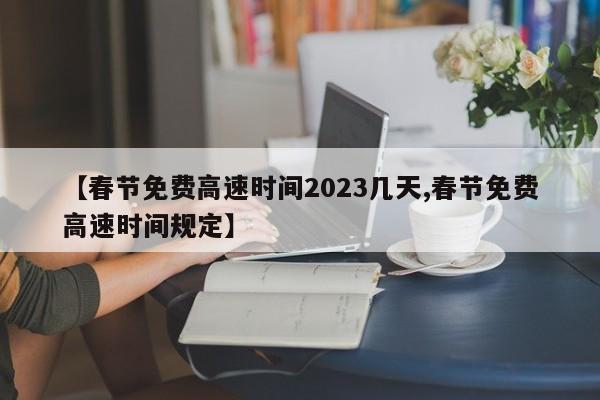 【春节免费高速时间2023几天,春节免费高速时间规定】