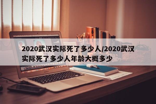 2020武汉实际死了多少人/2020武汉实际死了多少人年龄大概多少
