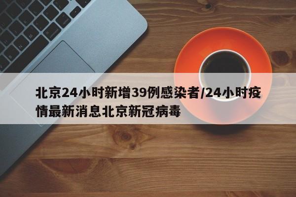 北京24小时新增39例感染者/24小时疫情最新消息北京新冠病毒