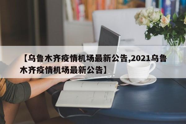 【乌鲁木齐疫情机场最新公告,2021乌鲁木齐疫情机场最新公告】