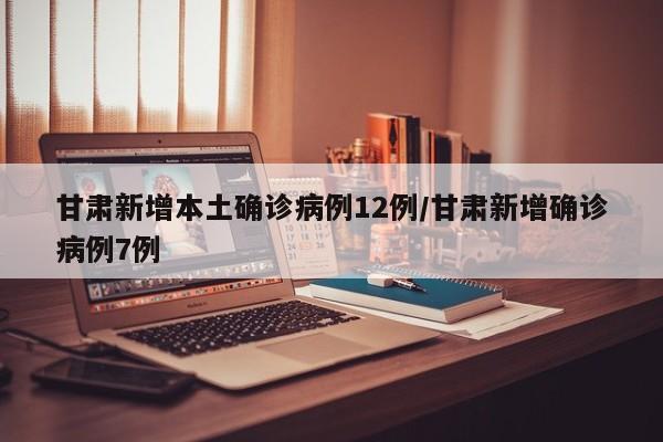 甘肃新增本土确诊病例12例/甘肃新增确诊病例7例