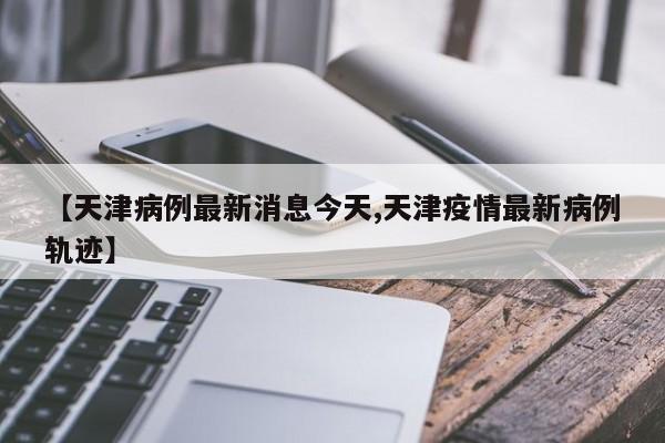 【天津病例最新消息今天,天津疫情最新病例轨迹】