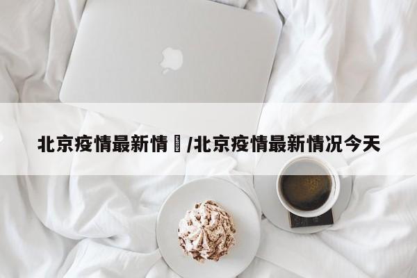 北京疫情最新情況/北京疫情最新情况今天
