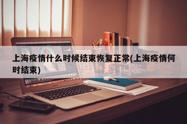 上海疫情什么时候结束恢复正常(上海疫情何时结束)