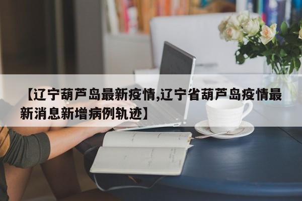 【辽宁葫芦岛最新疫情,辽宁省葫芦岛疫情最新消息新增病例轨迹】