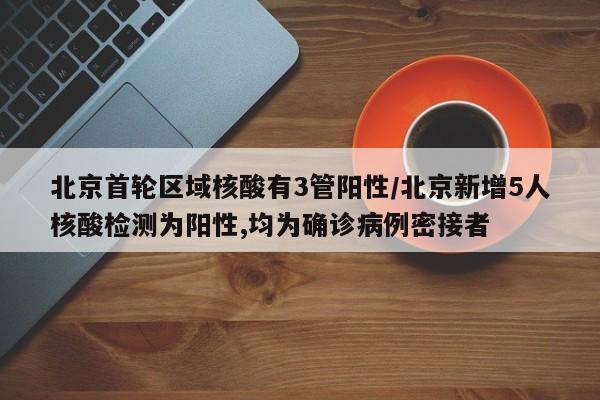 北京首轮区域核酸有3管阳性/北京新增5人核酸检测为阳性,均为确诊病例密接者