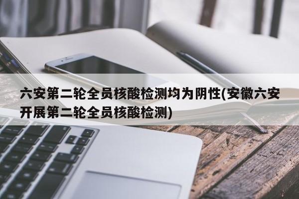 六安第二轮全员核酸检测均为阴性(安徽六安开展第二轮全员核酸检测)