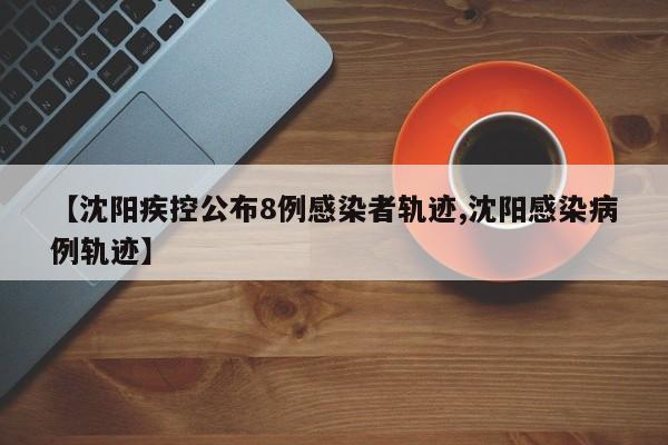 【沈阳疾控公布8例感染者轨迹,沈阳感染病例轨迹】