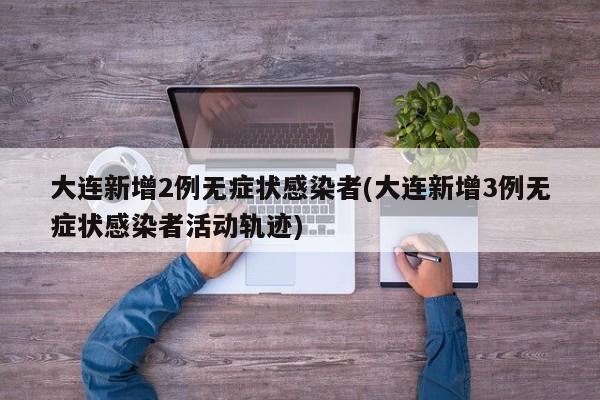 大连新增2例无症状感染者(大连新增3例无症状感染者活动轨迹)