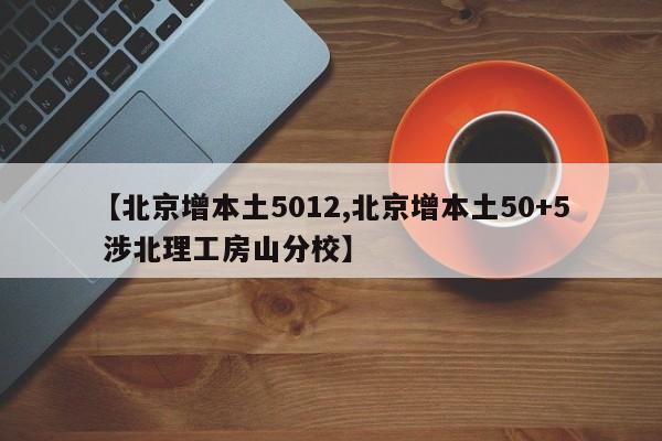 【北京增本土5012,北京增本土50+5 涉北理工房山分校】