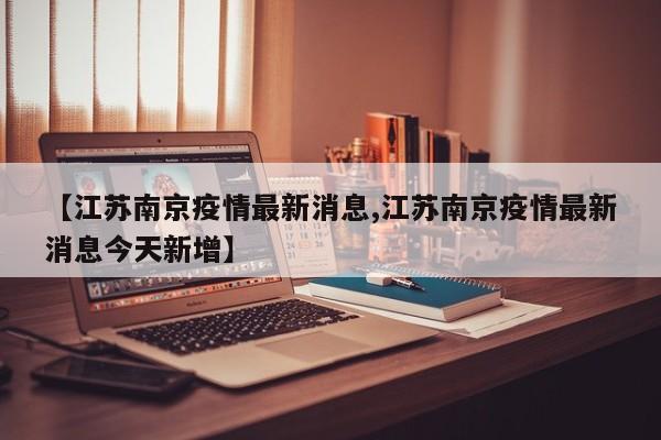 【江苏南京疫情最新消息,江苏南京疫情最新消息今天新增】