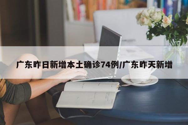 广东昨日新增本土确诊74例/广东昨天新增