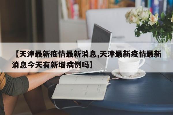 【天津最新疫情最新消息,天津最新疫情最新消息今天有新增病例吗】