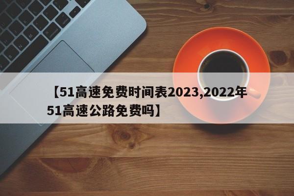 【51高速免费时间表2023,2022年51高速公路免费吗】