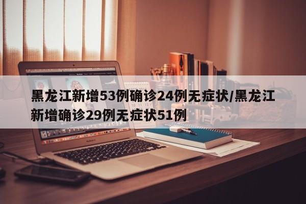 黑龙江新增53例确诊24例无症状/黑龙江新增确诊29例无症状51例