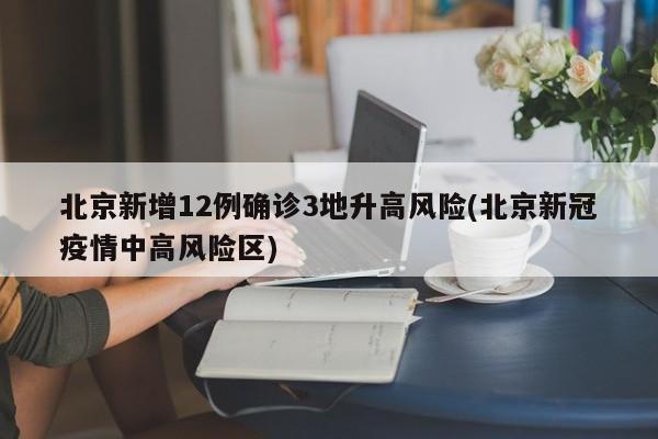 北京新增12例确诊3地升高风险(北京新冠疫情中高风险区)