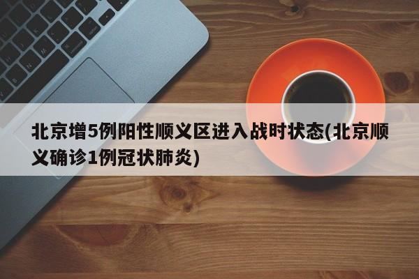 北京增5例阳性顺义区进入战时状态(北京顺义确诊1例冠状肺炎)